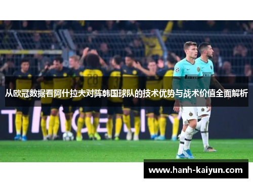 从欧冠数据看阿什拉夫对阵韩国球队的技术优势与战术价值全面解析 从欧冠数据看阿什拉夫对阵韩国球队的技术优势与战术价值全面解析