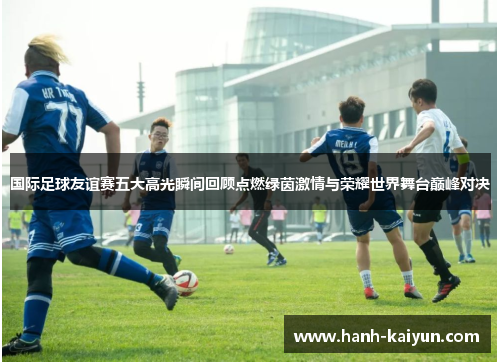 国际足球友谊赛五大高光瞬间回顾点燃绿茵激情与荣耀世界舞台巅峰对决 国际足球友谊赛五大高光瞬间回顾点燃绿茵激情与荣耀世界舞台巅峰对决
